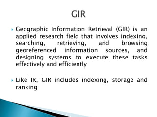 



Geographic Information Retrieval (GIR) is an
applied research field that involves indexing,
searching,
retrieving,
and
browsing
georeferenced information sources, and
designing systems to execute these tasks
effectively and efficiently
Like IR, GIR includes indexing, storage and
ranking

 