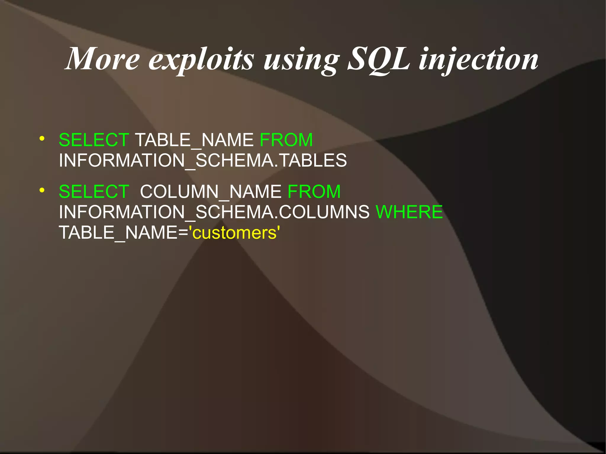 More exploits using SQL injection




SELECT TABLE_NAME FROM
INFORMATION_SCHEMA.TABLES
SELECT COLUMN_NAME FROM
INFORMATION_SCHEMA.COLUMNS WHERE
TABLE_NAME='customers'

 