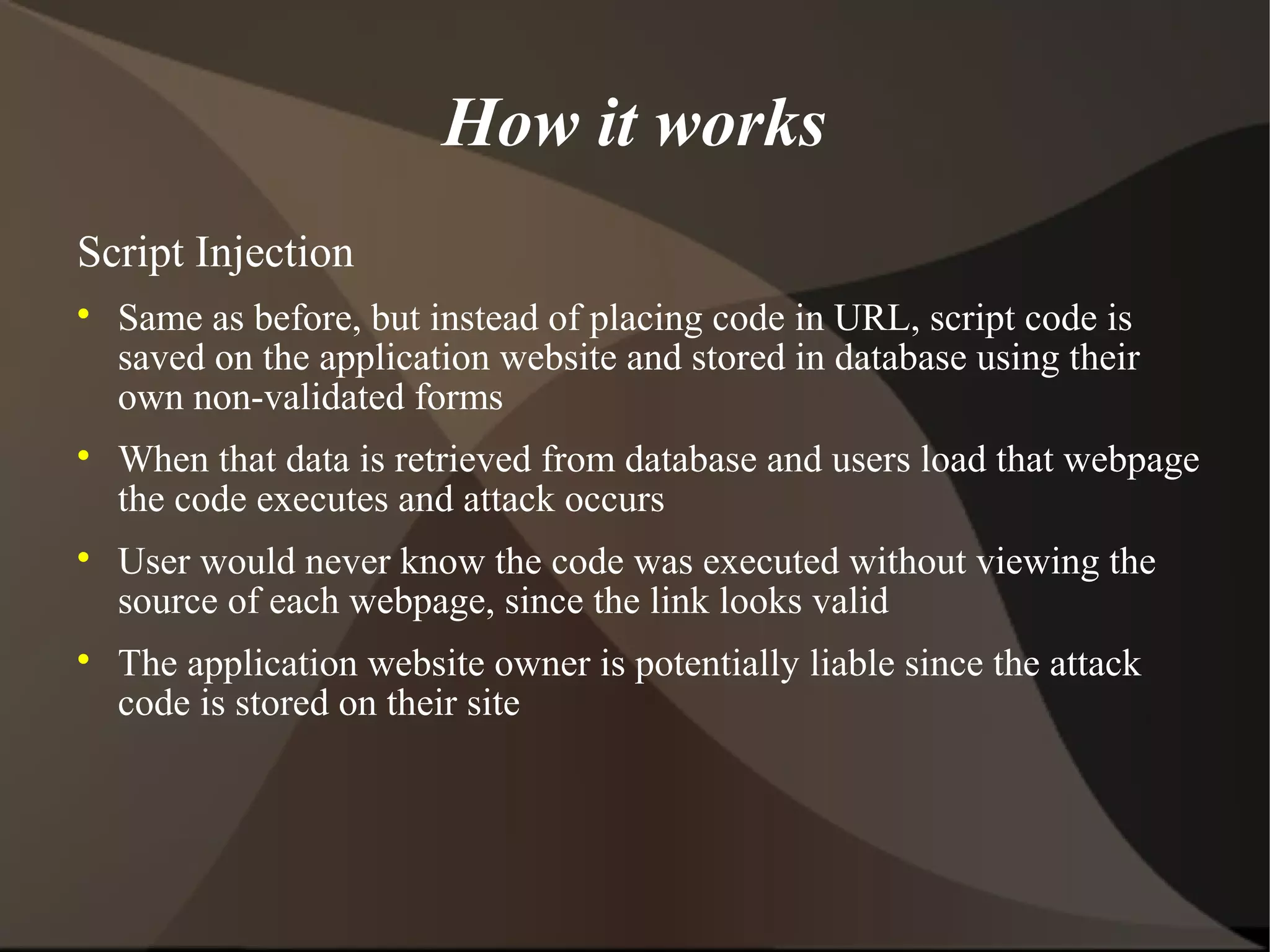 How it works
Script Injection








Same as before, but instead of placing code in URL, script code is
saved on the application website and stored in database using their
own non-validated forms
When that data is retrieved from database and users load that webpage
the code executes and attack occurs
User would never know the code was executed without viewing the
source of each webpage, since the link looks valid
The application website owner is potentially liable since the attack
code is stored on their site

 
