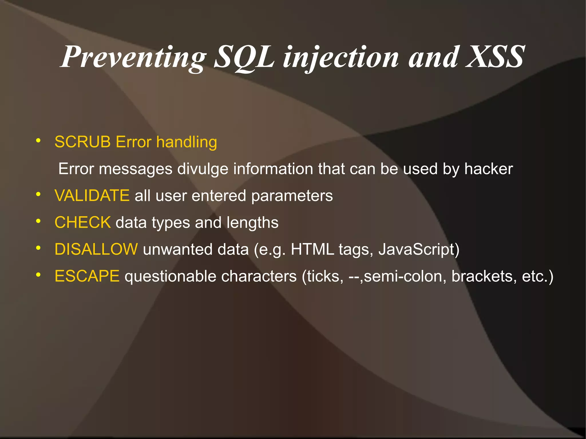 Preventing SQL injection and XSS


SCRUB Error handling
Error messages divulge information that can be used by hacker



VALIDATE all user entered parameters



CHECK data types and lengths



DISALLOW unwanted data (e.g. HTML tags, JavaScript)



ESCAPE questionable characters (ticks, --,semi-colon, brackets, etc.)

 