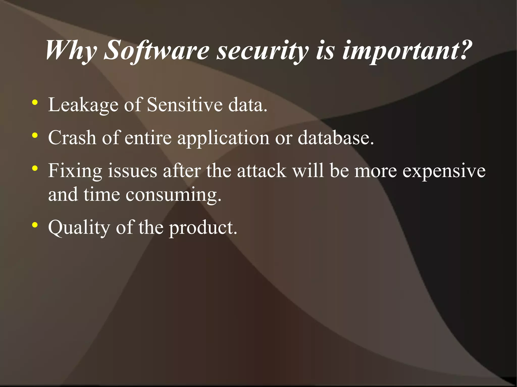 Why Software security is important?


Leakage of Sensitive data.



Crash of entire application or database.





Fixing issues after the attack will be more expensive
and time consuming.
Quality of the product.

 