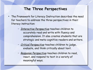 The Three Perspectives
●

The Framework for Literacy Instruction describes the need
for teachers to address the three perspectives in their
literacy instruction:
–

Interactive Perspective-teaches children to
accurately read and write with fluency and
comprehension. It also creates students that are
strategic and meta-cognitive readers and writers.

–

Critical Perspective-teaches children to judge,
evaluate, and think critically about text.

–

Response Perspective-teaches children to read,
react, and respond to text in a variety of
meaningful ways.

 