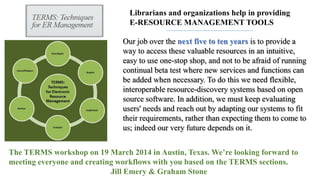 Librarians and organizations help in providing
E-RESOURCE MANAGEMENT TOOLS
Our job over the next five to ten years is to provide a
way to access these valuable resources in an intuitive,
easy to use one-stop shop, and not to be afraid of running
continual beta test where new services and functions can
be added when necessary. To do this we need flexible,
interoperable resource-discovery systems based on open
source software. In addition, we must keep evaluating
users' needs and reach out by adapting our systems to fit
their requirements, rather than expecting them to come to
us; indeed our very future depends on it.
The TERMS workshop on 19 March 2014 in Austin, Texas. We’re looking forward to
meeting everyone and creating workflows with you based on the TERMS sections.
Jill Emery & Graham Stone

 