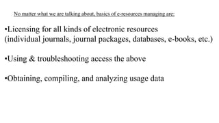 No matter what we are talking about, basics of e-resources managing are:

•Licensing for all kinds of electronic resources
(individual journals, journal packages, databases, e-books, etc.)
•Using & troubleshooting access the above
•Obtaining, compiling, and analyzing usage data

 