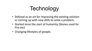 Technology
• Defined as an art for improving the existing solution
or coming up with new skills to solve a problem.
• Started since the start of humanity (Stones used for
Fire etc)
• Changing lifestyles of people.

 