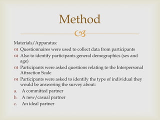 Method

Materials/Apparatus:
 Questionnaires were used to collect data from participants
 Also to identify participants general demographics (sex and
age)
 Participants were asked questions relating to the Interpersonal
Attraction Scale
 Participants were asked to identify the type of individual they
would be answering the survey about:
a. A committed partner
b. A new/casual partner
c. An ideal partner

 