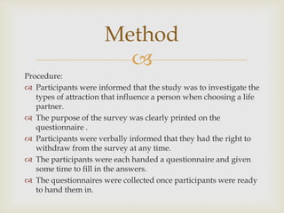 Method

Procedure:
 Participants were informed that the study was to investigate the
types of attraction that influence a person when choosing a life
partner.
 The purpose of the survey was clearly printed on the
questionnaire .
 Participants were verbally informed that they had the right to
withdraw from the survey at any time.
 The participants were each handed a questionnaire and given
some time to fill in the answers.
 The questionnaires were collected once participants were ready
to hand them in.

 