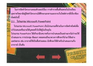 ในการจัดทําโครงงานคอมพิวเตอรเรื่อง การสํารวจพื้นที่จอดรถในโรงเรียน
ยุพราชวิทยาลัยผูจัดทําโครงงานไดศึกษาเอกสารและจากเว็บไซตตางๆที่เกี่ยวของ
ดังตอไปนี้

2.1 โปรแกรม Microsoft PowerPoint

โปรแกรม Microsoft PowerPoint เปนโปรแกรมที่ชวยในการจัดทําสไลดเพื่อ
นําไปเสนอหรือฉายใหบุคคลทั่วไปไดดูในปจจุบัน
โปรแกรม PowerPoint ไดเขามามีบทบาทกับการนําเสนอเปนอยางมากไมวาจะใช
นําเสนองาน การประชุม สัมมนา ตลอดจนถึงแวดวงการศึกษาก็นํามาใชอยาง
แพรหลาย เชน อาจารยใชเปนสื่อชวยสอน นักศึกษาใชสําหรับนําเสนองานกับ
อาจารย เปนตน

 