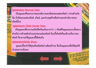 มุมมองแบบ Normal View

เปนมุมมองที่จะสามารถมองเห็นรายละเอียดของแตละสไลด 3 สวนดวยกัน
คือ หัวขอของแตละสไลด ,สไลด, และสวนสุดทายคือสวนของคําอธิบายของ
สไลดนั้นๆ

มุมมองแบบ Slide Sorter View

เปนมุมมองที่สามารถเห็นไดพรอมกันมากกวา 1 สไลดซึ่งมุมมองแบบนี้เหมาะ
สําหรับการยายสลับตําแหนงของแตละสไลด กอบปสไลดหรือแมกระทั่งการลบ
สไลด ก็สามารถใชมุมมองนี้ไดเชนกัน

มุมมองแบบSlide Show

มุมมองนี้จะทําใหคุณเห็นสไลดอยางเต็มหนาจอ ซึ่งเปนมุมมองเพื่อใหคุณได
นําเสนองานนั่นเอง

 