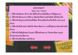 รูปแบบเมนูบาร
Menu bar >Home
1. ใชสําหรับคัดลอก จัดวาง ตัด สั่งที่นําเขามาหรือไมตองการใหอยูบนงาน
2. ใชสําหรับเลือกแบบการใชงาน เพิ่มหนาสไลด ลบหนาสไลด หรือเรียกกลับ
3. ใชสําหรับจัดรูปแบบตัวอักษรที่เขียน ซึ่งจะเหมือนกับเครื่องมือใน Microsoft
Word
4. ใชสําหรับจัดตําแหนง ใสหัวขอ ทิศทางขอความ รวมทั้งใสรูปแบบโครงสรางหรือ
ผังงาน
5. ใชสําหรับใสสัญลักษณ ตําแหนง สีพื้นหลังขอความ ใสกลอบขอความและ
ลักษณะของกลอบขอความ
6. ใชสําหรับเชื่อมขอความตัวอักษร

 