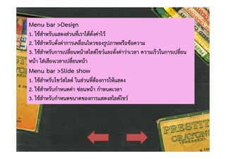 Menu bar >Design

1. ใชสําหรับแสดงสวนที่เราไดตั่งคาไว
2. ใชสําหรับตั่งคาการเคลื่อนไหวของรูปภาพหรือขอความ
3. ใชสําหรับการเปลี่ยนหนาสไลดโชวและตั่งคาวาเวลา ความเร็วในการเปลี่ยน
หนา ใสเสียงเวลาเปลี่ยนหนา

Menu bar >Slide show

1. ใชสําหรับโชวสไลด ในสวนที่ตองการใหแสดง
2. ใชสําหรับกําหนดคา ซอนหนา กําหนดเวลา
3. ใชสําหรับกําหนดขนาดของการแสดงสไลดโชว

 