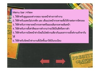 Menu bar >View

1. ใชสําหรับดูมุมมองตางๆของ ของหนาตางการทํางาน
2. ใชสําหรับแสดงไมบรรทัด และ เสนแบงหนากระดาษเพื่อใหงายตอการจัดระยะ
3. ใชสําหรับการขยายหนากระดาษหรือมองเต็มกระดาษเต็มหนา
4. ใชสําหรับการตั้งคาสีของการทํางานวาจะใหเปนสีหรือขาวดํา
5. ใชสําหรับการเปดหนาตางใหมในไฟลงานเดียวกันและสารารถลิ้งคงานเขาหากัน
ได
6. ใชสําหรับจัดหนาตางงานที่เปดขึ้นมาใหเปนระเบียบ

 
