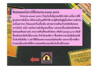 ขอเสนอแนะในการใชโปรแกรม power point

โปรแกรม power point ปจจุบันนั้นมีลูกเลนไดสารพัด ฉะนั้นการที่มี
ลูกเลนสารพัดนั้นบางทีกลายเปนจุดที่ทําใหเวลาผูฟงหรือผูดูนั้นเกิดความสับสน
ฉะนั้นอยากจะ เรียนแนะนําในเบื้องตน อยาพยายามที่จะทําเทคนิคพิเศษจน
มากเกินไป จนไป บดบังความสําคัญของเนื้อหา และนอกนั้นจะมีเทคนิคพิเศษ
นิดหนอยคืออยางเชน สามารถที่จะสีของตัวอักษร หรือสี background หรือสี
พื้นหลังอยาตัดกันใหมากเชน ถาตัวอักษรสีขาว พื้นหลังควรจะเปนสีเขมเชนสี
น้ําเงินหรือสีเขม ๆ อยาใชสีออนเพราะจะมองไมคอยเห็น นอกจากนี้ภาพที่มา
นําเสนอนั้นจะตองใหมีความสอดคลองกลมกลืนกับเรื่องที่นําเสนอ

 