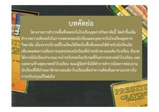 บทคัดยอ

โครงงานการสํารวจพื้นที่จอดรถในโรงเรียนยุพราชวิทยาลัยนี้ จัดทําขึ้นเพื่อ
สํารวจความพึงพอใจในการจอดรถของนักเรียนและบุคลากรในโรงเรียนยุพราช
วิทยาลัย เนื่องจากบริเวณที่โรงเรียนไดจัดเปนพื้นที่จอดรถใหสําหรับนักเรียนไม
เพียงพอตอความตองการจอดรถของนักเรียนที่นํารถจักรยานยนตมาโรงเรียน สังเกต
ไดจากมีนักเรียนจํานวนมากนํารถไปจอดในบริเวณที่รับฝากรถตรงหนาโรงเรียน และ
จอดตามขางฟุตบาทหนาโรงเรียน คณะผูจัดทําจึงไดทําการสํารวจโดยการสอบถาม
นักเรียนที่ไดนํารถมาจักรยานยนตมาโรงเรียนเพื่อนําความคิดเห็นมาหาแนวทางใน
การปรับปรุงแกไขตอไป

 