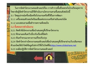 ในการจัดทําโครงงานคอมพิวเตอรเรื่อง การสํารวจพื้นที่จอดรถในโรงเรียนยุพราช
วิทยาลัยผูจัดทําโครงงานมีวิธีดําเนินงานโครงงานตามขั้นตอนดังตอไปนี้
3.1 วัสดุอุปกรณเครื่องมือหรือโปรแกรมหรือที่ใชในการพัฒนา
3.1.1 เครื่องคอมพิวเตอรพรอมเชื่อมตอระบบเครือขายอินเทอรเน็ต
3.1.2 แบบสอบถามเพื่อสํารวจความพึงพอใจ
3.2 ขั้นตอนการดําเนินงาน
3.2.1 คิดหัวขอโครงงานเพื่อนําเสนอครูที่ปรึกษาโครงงาน
3.2.2 ศึกษาและคนควาเกี่ยวกับเรื่องที่จัดทํา
3.2.3 คนควาหาแนวทางการแกไขปรับปรุง
3.2.4 จัดทําโครงรางโครงงานคอมพิวเตอรเพื่อนําเสนอครูที่ปรึกษาผานเว็บบล็อกของ
ตัวเองโดยไดนําไฟลขอมูลไปฝากไวที่เว็บไซตชื่อhttp://www.slideshare.net
3.2.5 ลงมือปฏิบัติการจัดทําโครงงานคอมพิวเตอร

 