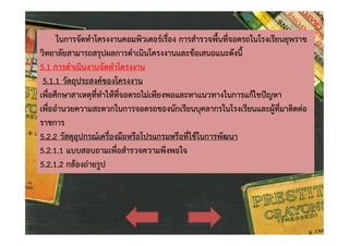 ในการจัดทําโครงงานคอมพิวเตอรเรื่อง การสํารวจพื้นที่จอดรถในโรงเรียนยุพราช
วิทยาลัยสามารถสรุปผลการดําเนินโครงงานและขอเสนอแนะดังนี้
5.1 การดําเนินงานจัดทําโครงงาน
5.1.1 วัตถุประสงคของโครงงาน
เพื่อศึกษาสาเหตุที่ทําใหที่จอดรถไมเพียงพอและหาแนวทางในการแกไขปญหา
เพื่ออํานวยความสะดวกในการจอดรถของนักเรียนบุคลากรในโรงเรียนและผูที่มาติดตอ
ราชการ
5.2.2 วัสดุอุปกรณเครื่องมือหรือโปรแกรมหรือที่ใชในการพัฒนา
5.2.1.1 แบบสอบถามเพื่อสํารวจความพึงพอใจ
5.2.1.2 กลองถายรูป

 