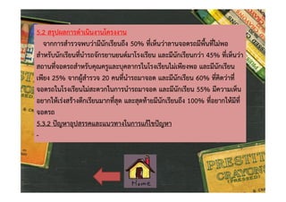 5.2 สรุปผลการดําเนินงานโครงงาน
จากการสํารวจพบวามีนักเรียนถึง 50% ที่เห็นวาลานจอดรถมีพื้นที่ไมพอ
สําหรับนักเรียนที่นํารถจักรยานยนตมาโรงเรียน และมีนักเรียนกวา 45% ที่เห็นวา
สถานที่จอดรถสําหรับคุณครูและบุคลากรในโรงเรียนไมเพียงพอ และมีนักเรียน
เพียง 25% จากผูสํารวจ 20 คนที่นํารถมาจอด และมีนักเรียน 60% ที่คิดวาที่
จอดรถในโรงเรียนไมสะดวกในการนํารถมาจอด และมีนักเรียน 55% มีความเห็น
อยากใหเรงสรางตึกเรียนมากที่สุด และสุดทายมีนักเรียนถึง 100% ที่อยากใหมีที่
จอดรถ
5.3.2 ปญหาอุปสรรคและแนวทางในการแกไขปญหา
-

 