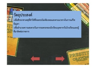 วัตถุประสงค

-เพื่อศึกษาสาเหตุที่ทําใหที่จอดรถไมเพียงพอและหาแนวทางในการแกไข
ปญหา
-เพื่ออํานวยความสะดวกในการจอดรถของนักเรียนบุคลากรในโรงเรียนและผู
ที่มาติดตอราชการ

 