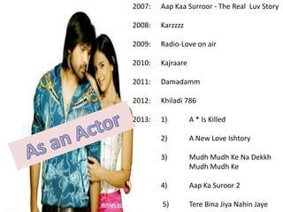 2007:

Aap Kaa Surroor - The Real Luv Story

2008:

Karzzzz

2009:

Radio-Love on air

2010:

Kajraare

2011:

Damadamm

2012:

Khiladi 786

2013:

1)

A * Is Killed

2)

A New Love Ishtory

3)

Mudh Mudh Ke Na Dekkh
Mudh Mudh Ke

4)

Aap Ka Suroor 2

5)

Tere Bina Jiya Nahin Jaye

 