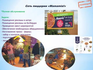 Сеть пиццерии «Mamamia!»
*Полное обслуживание
Задачи:
- Размещение рекламы в метро
- Размещение рекламы на бигбордах
- Проведение ивент-мероприятий
- Обеспечение необходимым оборудованием
- Изготовление промо - формы;
- набор и контроль персонала;
- подготовка фото-отчета;
- логистика.

 