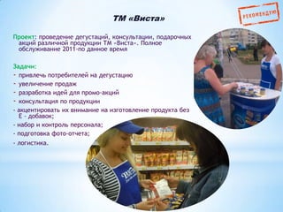 TM «Виста»
Проект: проведение дегустаций, консультации, подарочных
акций различной продукции ТМ «Виста». Полное
обслуживание 2011-по данное время

Задачи:
- привлечь потребителей на дегустацию
- увеличение продаж
- разработка идей для промо-акций
- консультация по продукции
- акцентировать их внимание на изготовление продукта без
Е - добавок;
- набор и контроль персонала;
- подготовка фото-отчета;
- логистика.

 