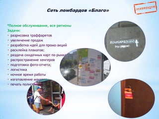 Сеть ломбардов «Благо»
*Полное обслуживание, все регионы
Задачи:
- разрисовка траффаретов
- увеличение продаж
- разработка идей для промо-акций
- расклейка плакатов;
- раздача скидочных карт по рынкам
- распространение хенгеров
- подготовка фото-отчета;
- логистика
- ночное время работы
- изготовление макетов
- печать полиграфии

 