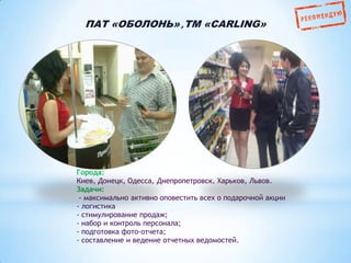 ПАТ «ОБОЛОНЬ» ,ТМ «CARLING»

Города:
Киев, Донецк, Одесса, Днепропетровск, Харьков, Львов.
Задачи:
- максимально активно оповестить всех о подарочной акции
- логистика
- стимулирование продаж;
- набор и контроль персонала;
- подготовка фото-отчета;
- составление и ведение отчетных ведомостей.

 