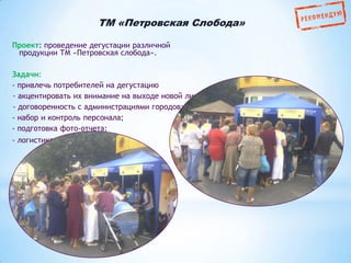 TM «Петровская Слобода»
Проект: проведение дегустации различной
продукции ТМ «Петровская слобода».
Задачи:
- привлечь потребителей на дегустацию
- акцентировать их внимание на выходе новой линии кофе
- договоренность с администрациями городов;
- набор и контроль персонала;
- подготовка фото-отчета;
- логистика.

 
