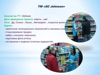 TM «SC Johnson»
Количество ТТ: 32(Киев)
Даты проведения проекта: апрель , май
Сети: ДЦ, Сильпо , Космо , Мегамаркет , открытые рынки
Задачи:
- завлечение потенциальных покупателей в магазины клиента;
- стимулирование продаж;
- набор и контроль персонала;
- подготовка фото-отчета;
- составление и ведение отчетных ведомостей.

 