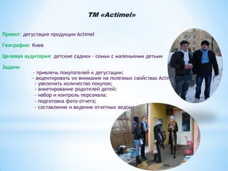 TM «Actimel»
Проект: дегустация продукции Actimel
География: Киев
Целевая аудитория: детские садики - семьи с маленькими детьми
Задачи:

- привлечь покупателей к дегустации;
- акцентировать их внимание на полезных свойствах Actimel;
- увеличить количество покупок;
- анкетирование родителей детей;
- набор и контроль персонала;
- подготовка фото-отчета;
- составление и ведение отчетных ведомостей.

 