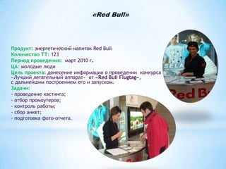 «Red Bull»

Продукт: энергетический напиток Red Bull
Количество ТТ: 123
Период проведения: март 2010 г.
ЦА: молодые люди
Цель проекта: донесение информации о проведении конкурса
«Лучший летательный аппарат» от «Red Bull Flugtag»,
с дальнейшим построением его и запуском.
Задачи:
- проведение кастинга;
- отбор промоутеров;
- контроль работы;
- сбор анкет;
- подготовка фото-отчета.

 