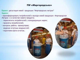 ТМ «Миргородська»
Проект: дегустация новой продукции “Миргородська лагідна”
Задачи:
- проинформировать потребителей о выходе новой продукции «Миргородская
Лагідна» и о качестве нового продукта;
- переключить потребителей с конкурирующих марок;
- привлечь потребителей;
- контроль работы промоутеров;
- ведение отчетных ведомостей;
- подготовка фото-отчетов.

 