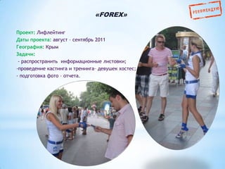 «FOREX»
Проект: Лифлейтинг
Даты проекта: август – сентябрь 2011
География: Крым
Задачи:
- распространить информационные листовки;
-проведение кастинга и тренинга– девушек хостес;
- подготовка фото – отчета.

 