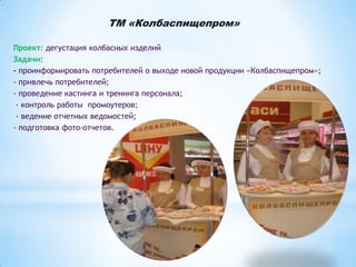 ТМ «Колбаспищепром»
Проект: дегустация колбасных изделий
Задачи:
- проинформировать потребителей о выходе новой продукции «Колбаспищепром»;
- привлечь потребителей;
- проведение кастинга и тренинга персонала;
- контроль работы промоутеров;
- ведение отчетных ведомостей;
- подготовка фото-отчетов.

 