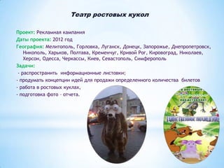 Театр ростовых кукол
Проект: Рекламная кампания
Даты проекта: 2012 год
География: Мелитополь, Горловка, Луганск, Донецк, Запорожье, Днепропетровск,
Никополь, Харьков, Полтава, Кременчуг, Кривой Рог, Кировоград, Николаев,
Херсон, Одесса, Черкассы, Киев, Севастополь, Симферополь
Задачи:
- распространить информационные листовки;
- продумать концепции идей для продажи определенного количества билетов
- работа в ростовых куклах,
- подготовка фото – отчета.

 