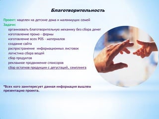 Благотворительность
Проект: нацелен на детские дома и малоимущих семей
Задачи:
- организовать благотворительную механику без сбора денег
- изготовление промо - формы
- изготовление всех POS – материалов
- создание сайта
- распространение информационных листовок
- логистика сбора вещей
- сбор продуктов
- рекламное продвижение спонсоров
- сбор остатков продукции с дегустаций, семплинга

*Всех кого заинтересует данная информация вышлем
презентацию проекта.

 