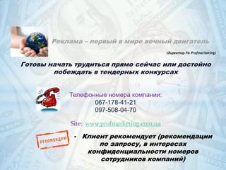 Реклама – первый в мире вечный двигатель
(директор РА Profmarketing)

Готовы начать трудиться прямо сейчас или достойно
побеждать в тендерных конкурсах
Телефонные номера компании:
067-178-41-21
097-508-04-70
Site: www.profmarketing.com.ua

- Клиент рекомендует (рекомендации
по запросу, в интересах
конфиденциальности номеров
сотрудников компаний)

 