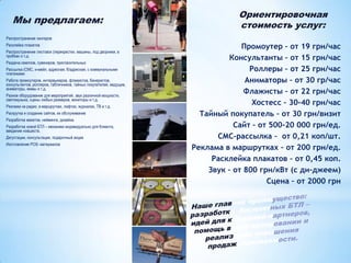 Мы предлагаем:

Ориентировочная
стоимость услуг:

Распространение хенгеров
Расклейка плакатов
Распространение листовок (перекрестки, машины, под дворники, в
пробках и т.д.
Раздача семплов, сувениров, пригласительных
Рассылка (СМС, и-мейл, адресная, б/адресная, с коммунальными
платежами
Работа промоутеров, интервьюеров, флажистов, банеристов,
консультантов, роллеров, табличников, тайных покупателей, ведущие,
аниматоры, мимы и т.д.
Разное оборудование для мероприятий, звук различной мощности,
светомузыка, сцены любых размеров, мониторы и т.д.
Реклама на радио, в маршрутках, лифтах, журналах, ТВ и т.д.
Раскрутка и создание сайтов, их обслуживание
Разработка макетов, нейминга, дизайна.

Разработка новой БТЛ – механики индивидуально для Клиента,
введение новшеств.
Дегустации, консультации, подарочный акции
Изготовление POS- материалов

Промоутер – от 19 грн/час
Консультанты – от 15 грн/час
Роллеры – от 25 грн/час
Аниматоры – от 30 гр/час
Флажисты – от 22 грн/час
Хостесс – 30-40 грн/час
Тайный покупатель – от 30 грн/визит
Сайт – от 500-20 000 грн/ед.
СМС-рассылка – от 0,21 коп/шт.
Реклама в маршрутках – от 200 грн/ед.
Расклейка плакатов – от 0,45 коп.
Звук – от 800 грн/кВт (с ди-джеем)
Сцена – от 2000 грн

 