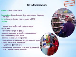 ТМ «Аквамарин»
Проект: дегустация криля
География: Киев, Одесса, Днепропетровск, Харьков,
Донецк
Сети: Сильпо, Фоззи, Новус, Ашан, МЕТРО
Задачи:
- привлечь потребителей на дегустацию
- логистика
- изготовление промо-формы
- разработка новых деталей в промо-одежде
- изготовление промо-столов
- закупка расходных материалов
- акцентировать внимание на полезности и качестве криля
- набор и контроль персонала;
- подготовка фото-отчета;
- составление и ведение отчетных ведомостей,
отчет приема товара, остатка.

 