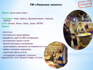 ТМ «Рижское золото»
Проект: дегустация шпрот
География: Киев, Одесса, Днепропетровск, Харьков,
Донецк
Сети: Сильпо, Фоззи, Новус, Ашан, МЕТРО
Задачи:
- логистика
- изготовление промо-формы
- разработка идей по ПОС-материалам
- изготовление промо-столов
- закупка расходных материалов
- акцентировать внимание на полезности и качестве криля
- набор и контроль персонала;
- подготовка фото-отчета;
- составление и ведение отчетных
ведомостей, отчет приема товара, остатка.

 