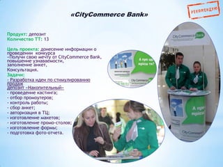 «CityCommerce Bank»
Продукт: депозит
Количество ТТ: 13
Цель проекта: донесение информации о
проведении конкурса
«Получи свою мечту от CityCommerce Bank,
повышение узнаваемости,
заполнение анкет,
Консультация.
Задачи:
- Разработка идеи по стимулированию
продаж
депозит «Накопительный»
- проведение кастинга;
- отбор промоутеров;
- контроль работы;
- сбор анкет;
- авторизация в ТЦ;
- изготовление макетов;
- изготовление промо-столов;
- изготовление формы;
- подготовка фото-отчета.

 