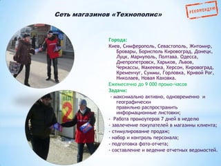 Сеть магазинов «Технополис»

Города:
Киев, Симферополь, Севастополь, Житомир,
Бровары, Борисполь Кировоград, Донецк,
Луцк, Мариуполь, Полтава. Одесса,
Днепропетровск, Харьков, Львов,
Черкассы, Макеевка, Херсон, Кировоград,
Кременчуг, Суммы, Горловка, Кривой Рог,
Николаев, Новая Каховка.
Ежемесячно до 9 000 промо-часов
Задачи:
- максимально активно, одновременно и
географически
правильно распространить
информационные листовки;
- Работа промоутеров 7 дней в неделю
- завлечение покупателей в магазины клиента;
- стимулирование продаж;
- набор и контроль персонала;
- подготовка фото-отчета;
- составление и ведение отчетных ведомостей.

 