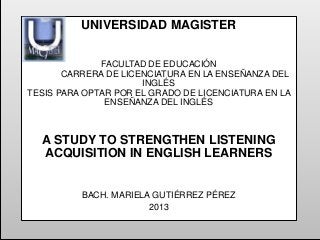 UNIVERSIDAD MAGISTER
FACULTAD DE EDUCACIÓN
CARRERA DE LICENCIATURA EN LA ENSEÑANZA DEL
INGLÉS
TESIS PARA OPTAR POR EL GRADO DE LICENCIATURA EN LA
ENSEÑANZA DEL INGLÉS

A STUDY TO STRENGTHEN LISTENING
ACQUISITION IN ENGLISH LEARNERS

BACH. MARIELA GUTIÉRREZ PÉREZ
2013

 