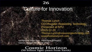 Culture for InnovationCulture for Innovation
Thomas LynchThomas Lynch
CEO/founder Reasoning TechnologyCEO/founder Reasoning Technology
Presented at NTUPresented at NTU
2013-12-202013-12-20
Thomas.Lynch@reasoningtechnology.comThomas.Lynch@reasoningtechnology.com
www.thomaswlynch.comwww.thomaswlynch.com
background video from: https://goo.gl/Rejg6O
Cosmic voyage - the power of ten
 