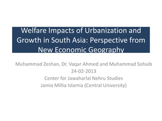 Welfare Impacts of Urbanization and
Growth in South Asia: Perspective from
New Economic Geography
Muhammad Zeshan, Dr. Vaqar Ahmed and Muhammad Sohaib
24-02-2013
Center for Jawaharlal Nehru Studies
Jamia Millia Islamia (Central University)

 