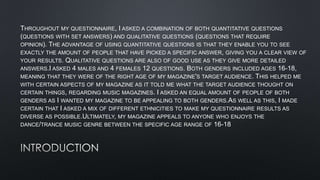 THROUGHOUT MY QUESTIONNAIRE, I ASKED A COMBINATION OF BOTH QUANTITATIVE QUESTIONS
(QUESTIONS WITH SET ANSWERS) AND QUALITATIVE QUESTIONS (QUESTIONS THAT REQUIRE
OPINION). THE ADVANTAGE OF USING QUANTITATIVE QUESTIONS IS THAT THEY ENABLE YOU TO SEE
EXACTLY THE AMOUNT OF PEOPLE THAT HAVE PICKED A SPECIFIC ANSWER, GIVING YOU A CLEAR VIEW OF
YOUR RESULTS. QUALITATIVE QUESTIONS ARE ALSO OF GOOD USE AS THEY GIVE MORE DETAILED
ANSWERS.I ASKED 4 MALES AND 4 FEMALES 12 QUESTIONS. BOTH GENDERS INCLUDED AGES 16-18,
MEANING THAT THEY WERE OF THE RIGHT AGE OF MY MAGAZINE'S TARGET AUDIENCE. THIS HELPED ME
WITH CERTAIN ASPECTS OF MY MAGAZINE AS IT TOLD ME WHAT THE TARGET AUDIENCE THOUGHT ON
CERTAIN THINGS, REGARDING MUSIC MAGAZINES. I ASKED AN EQUAL AMOUNT OF PEOPLE OF BOTH

I WANTED MY MAGAZINE TO BE APPEALING TO BOTH GENDERS.AS WELL AS THIS, I MADE
CERTAIN THAT I ASKED A MIX OF DIFFERENT ETHNICITIES TO MAKE MY QUESTIONNAIRE RESULTS AS
DIVERSE AS POSSIBLE.ULTIMATELY, MY MAGAZINE APPEALS TO ANYONE WHO ENJOYS THE
DANCE/TRANCE MUSIC GENRE BETWEEN THE SPECIFIC AGE RANGE OF 16-18
GENDERS AS

 