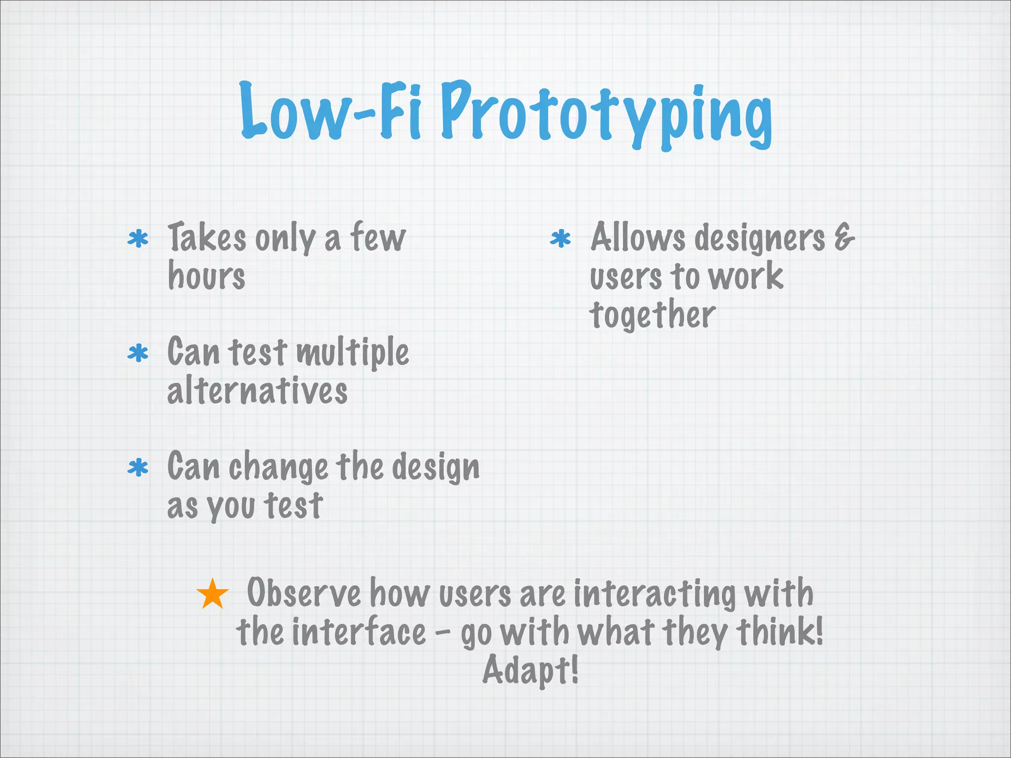 Low-Fi Prototyping
Takes only a few
hours
Can test multiple
alternatives
Can change the design
as you test
Allows designers &
users to work
together
★ Observe how users are interacting with
the interface – go with what they think!
Adapt!
 