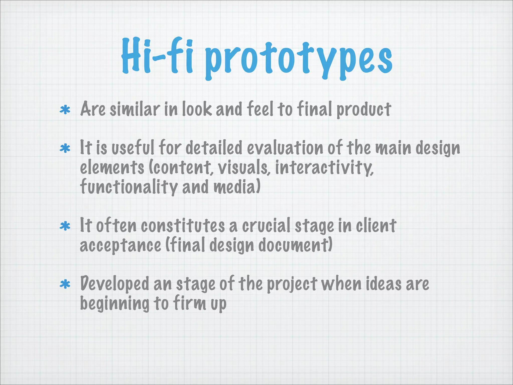 Hi-fi prototypes
Are similar in look and feel to final product
It is useful for detailed evaluation of the main design
elements (content, visuals, interactivity,
functionality and media)
It often constitutes a crucial stage in client
acceptance (final design document)
Developed an stage of the project when ideas are
beginning to firm up
 