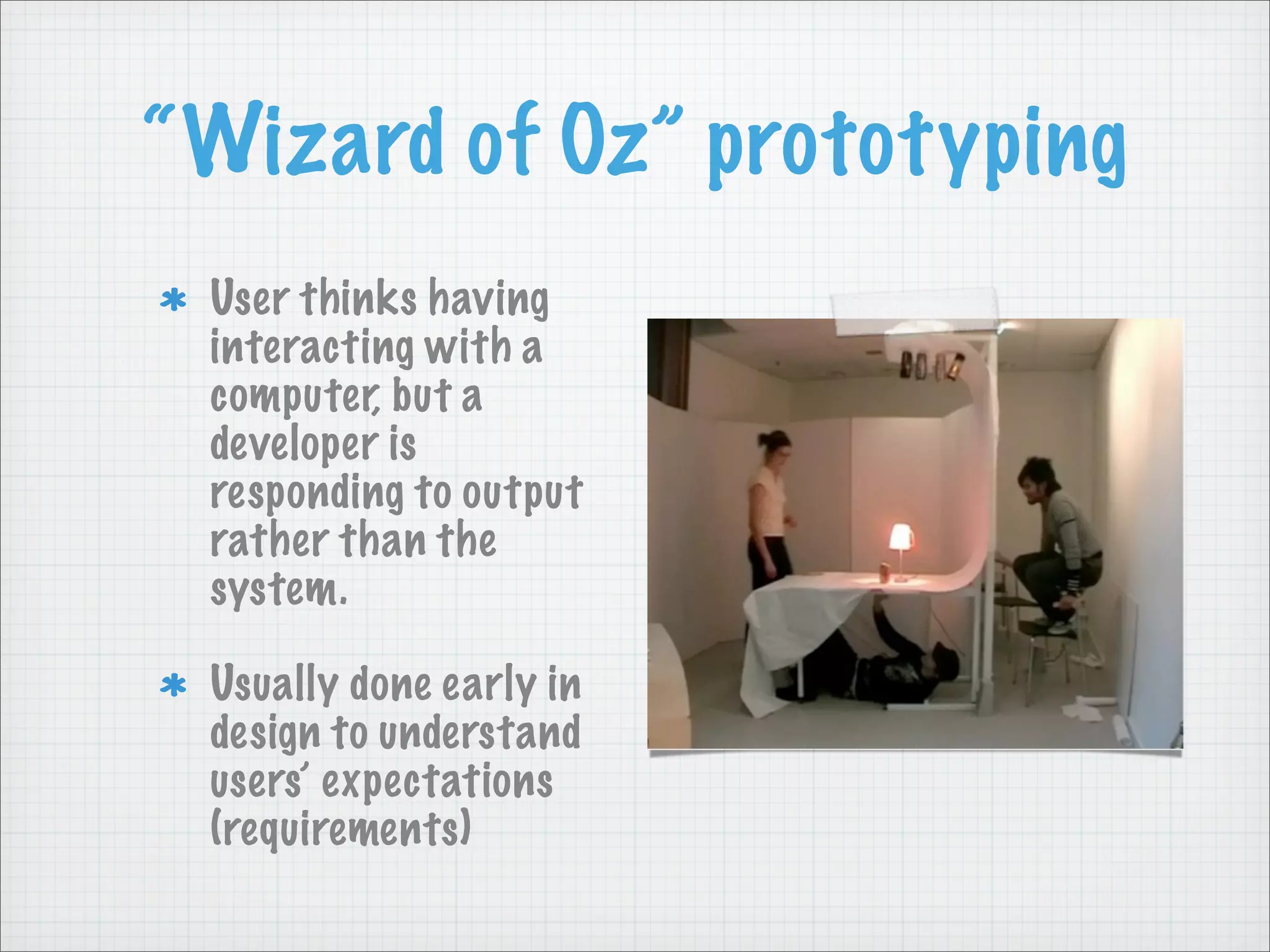 “Wizard of Oz” prototyping
User thinks having
interacting with a
computer, but a
developer is
responding to output
rather than the
system.
Usually done early in
design to understand
users’ expectations
(requirements)
 