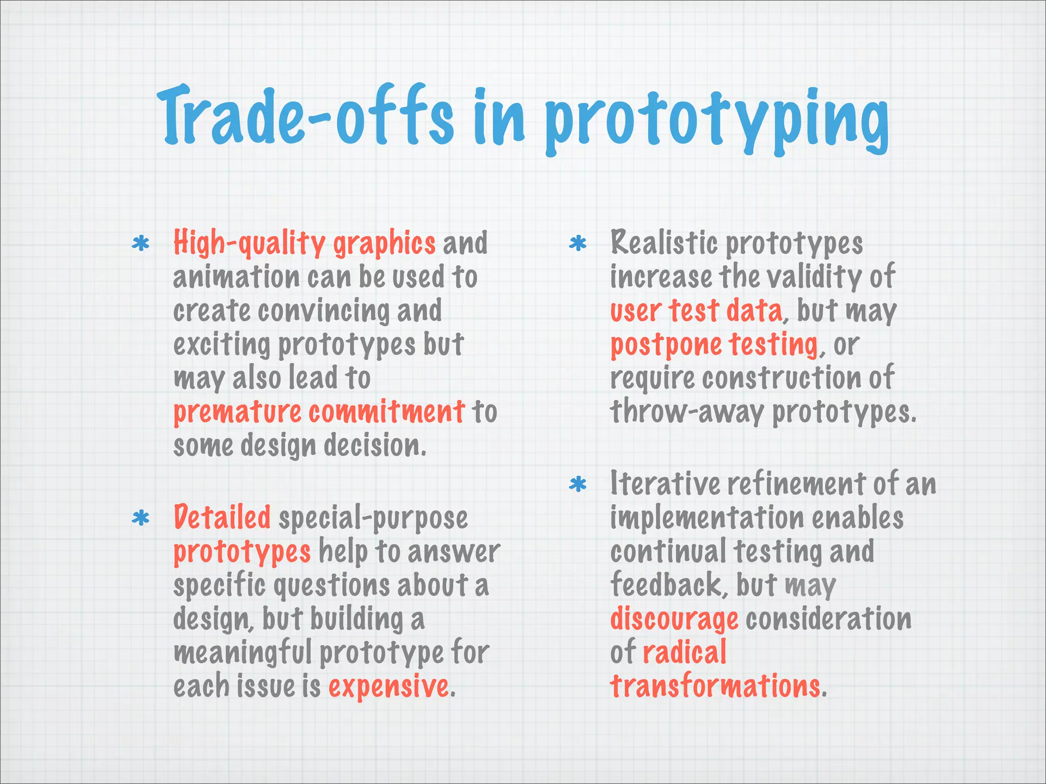 Trade-offs in prototyping
High-quality graphics and
animation can be used to
create convincing and
exciting prototypes but
may also lead to
premature commitment to
some design decision.
Detailed special-purpose
prototypes help to answer
specific questions about a
design, but building a
meaningful prototype for
each issue is expensive.
Realistic prototypes
increase the validity of
user test data, but may
postpone testing, or
require construction of
throw-away prototypes.
Iterative refinement of an
implementation enables
continual testing and
feedback, but may
discourage consideration
of radical
transformations.
 